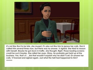 It’s not like Ravi to be late, she mused. It’s also not like him to ignore her calls. She’d
called him several times now, but there was no answer. V sighed. She tried to reason
with herself. Maybe he got stuck in traffic, she thought. Right. Those loading screens
could be such hassles. She rolled her eyes. Okay, he probably got held up at the
business. Yes, that’s it. …But that wouldn’t explain why he didn’t call. Or answer her
calls. V frowned and sighed again. Just what the hell had happened to him?
*******
 