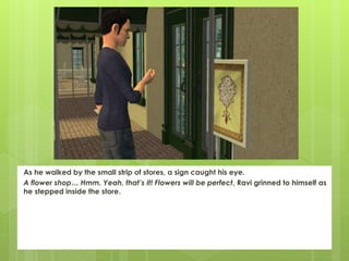 As he walked by the small strip of stores, a sign caught his eye.
A flower shop… Hmm. Yeah, that’s it! Flowers will be perfect, Ravi grinned to himself as
he stepped inside the store.
 