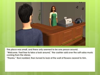 The place was small, and there only seemed to be one person around.
“Welcome. Feel free to take a look around,” the cashier said over the soft salsa music
coming from the stereo.
“Thanks,” Ravi nodded, then turned to look at the wall of flowers nearest to him.
 