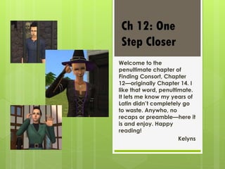 Welcome to the
penultimate chapter of
Finding Consort, Chapter
12—originally Chapter 14. I
like that word, penultimate.
It lets me know my years of
Latin didn’t completely go
to waste. Anywho, no
recaps or preamble—here it
is and enjoy. Happy
reading!
Kelyns
Ch 12: One
Step Closer
 