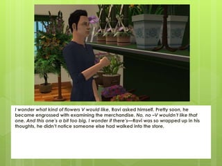 I wonder what kind of flowers V would like, Ravi asked himself. Pretty soon, he
became engrossed with examining the merchandise. No, no –V wouldn’t like that
one. And this one’s a bit too big. I wonder if there’s—Ravi was so wrapped up in his
thoughts, he didn’t notice someone else had walked into the store.
 