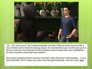 “Uh… Do I know you?” Ravi asked hesitantly. He didn’t think he knew anyone with a
love of black and a habit of wearing masks. He narrowed his eyes, but the only part of
her he could see were blonde arched eyebrows above deep blue eyes highlighted
by black eyeliner and purple eye shadow.
The woman laughed at Ravi’s inquiry and that’s when Ravi froze. That laughter… It was
kind of familiar. But it’s been four years, Ravi thought frantically. And she—well, died.
 