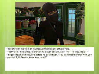 “You should,” the woman taunted, jolting Ravi out of his reverie.
“That voice,” he blurted. There was no doubt about it, now. “No—No way. Dag—”
“Bingo!” Dagmar interrupted before he could finish. “You do remember me! Well, you
guessed right. Wanna know your prize?”
 