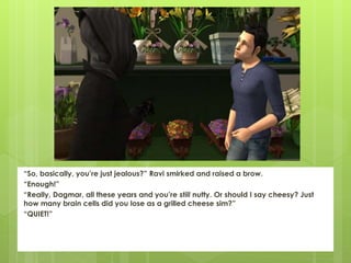 “So, basically, you’re just jealous?” Ravi smirked and raised a brow.
“Enough!”
“Really, Dagmar, all these years and you’re still nutty. Or should I say cheesy? Just
how many brain cells did you lose as a grilled cheese sim?”
“QUIET!”
 