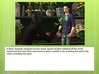 In flash, Dagmar whipped out her wand. Sparks of light radiated off the small
instrument and soon Ravi was frozen in place unable to do anything but watch the
witch complete her spell.
 