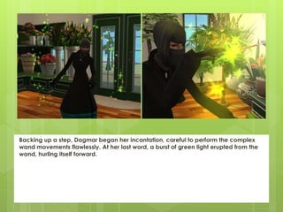Backing up a step, Dagmar began her incantation, careful to perform the complex
wand movements flawlessly. At her last word, a burst of green light erupted from the
wand, hurling itself forward.
 