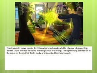 Finally able to move again, Ravi threw his hands up in a futile attempt at protecting
himself. But it was too late and the magic was too strong. The light nearly blinded all in
the room as it engulfed Ravi’s body and knocked him backwards.
 