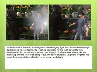 But he didn’t fall. Instead, Ravi began to feel strangely light. Still surrounded by magic,
Ravi realized he was fading. He reached frantically for the shelves next to him,
desperate to find something to ground him, though his efforts were in vain. He was
dissolving and the store was losing focus. The scent of pollen, Dagmar’s laughter, the
wood floor beneath him all faded as his senses shut down.
 