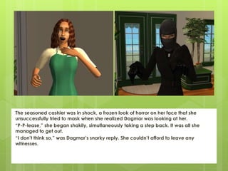 The seasoned cashier was in shock, a frozen look of horror on her face that she
unsuccessfully tried to mask when she realized Dagmar was looking at her.
“P-P-lease,” she began shakily, simultaneously taking a step back. It was all she
managed to get out.
“I don’t think so,” was Dagmar’s snarky reply. She couldn’t afford to leave any
witnesses.
 