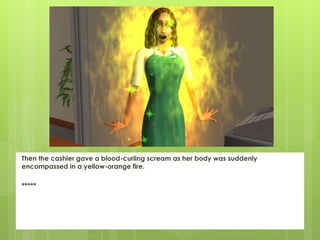 Then the cashier gave a blood-curling scream as her body was suddenly
encompassed in a yellow-orange fire.
*****
 