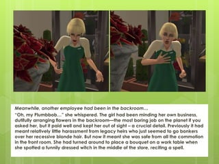 Meanwhile, another employee had been in the backroom…
“Oh, my Plumbbob…” she whispered. The girl had been minding her own business,
dutifully arranging flowers in the backroom—the most boring job on the planet if you
asked her, but it paid well and kept her out of sight – a crucial detail. Previously it had
meant relatively little harassment from legacy heirs who just seemed to go bonkers
over her recessive blonde hair. But now it meant she was safe from all the commotion
in the front room. She had turned around to place a bouquet on a work table when
she spotted a funnily dressed witch in the middle of the store, reciting a spell.
 