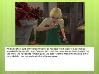 And now she could only watch in horror as her boss was hexed, too, seemingly
engulfed in flames. Oh crap, Oh crap, Oh crap! She could barely think straight, but
she knew she needed to remain quiet. She didn’t want to make the mistake of her
boss. Quietly, she backed away from the archway…
 