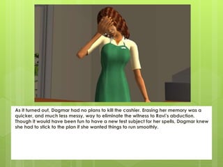 As it turned out, Dagmar had no plans to kill the cashier. Erasing her memory was a
quicker, and much less messy, way to eliminate the witness to Ravi’s abduction.
Though it would have been fun to have a new test subject for her spells, Dagmar knew
she had to stick to the plan if she wanted things to run smoothly.
 
