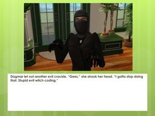 Dagmar let out another evil crackle. “Geez,” she shook her head. “I gotta stop doing
that. Stupid evil witch coding.”
 