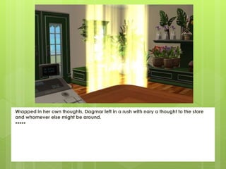 Wrapped in her own thoughts, Dagmar left in a rush with nary a thought to the store
and whomever else might be around.
*****
 