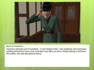 Back to Veronica…
Veronica stormed out of Londoste. “I can’t believe this,” she muttered. She had been
waiting almost two hours now, and Ravi was still a no show. Finally taking a hint from
the waiter, she had decided to leave.
 