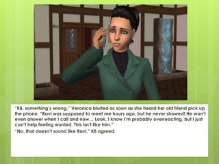 “KB, something’s wrong,” Veronica blurted as soon as she heard her old friend pick up
the phone. “Ravi was supposed to meet me hours ago, but he never showed! He won’t
even answer when I call and now… Look, I know I’m probably overreacting, but I just
can’t help feeling worried. This isn’t like him.”
“No, that doesn’t sound like Ravi,” KB agreed.
 