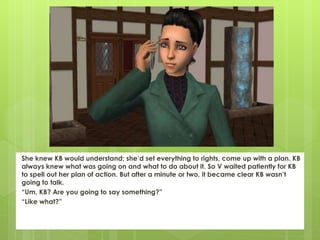 She knew KB would understand; she’d set everything to rights, come up with a plan. KB
always knew what was going on and what to do about it. So V waited patiently for KB
to spell out her plan of action. But after a minute or two, it became clear KB wasn’t
going to talk.
“Um, KB? Are you going to say something?”
“Like what?”
 