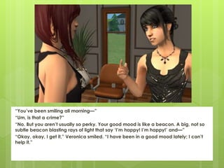 “You’ve been smiling all morning—”
“Um, is that a crime?”
“No. But you aren’t usually so perky. Your good mood is like a beacon. A big, not so
subtle beacon blasting rays of light that say ‘I’m happy! I’m happy!’ and—”
“Okay, okay, I get it,” Veronica smiled. “I have been in a good mood lately; I can’t
help it.”
 