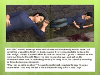Ravi didn’t want to wake up. He ached all over and didn’t really want to move, but
something was poking him in his back, making it very uncomfortable to sleep. He
tried to sigh, but was surprised when it came out more like a groan. It seemed he was
more hurt than he thought. Slowly, he tried to open his eyes and get up. His
movements were slow as darkness gave way to blurry focus, his confusion mounting
as things became recognizable.
“Why I am sleeping on straw?” he questioned himself, surprised to hear his voice
sound weak. “And why the hell is there a bone sticking out of – Holy Crap!”
 