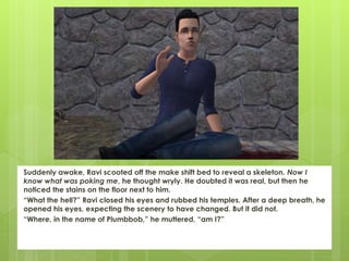 Suddenly awake, Ravi scooted off the make shift bed to reveal a skeleton. Now I
know what was poking me, he thought wryly. He doubted it was real, but then he
noticed the stains on the floor next to him.
“What the hell?” Ravi closed his eyes and rubbed his temples. After a deep breath, he
opened his eyes, expecting the scenery to have changed. But it did not.
“Where, in the name of Plumbbob,” he muttered, “am I?”
 