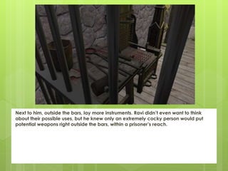 Next to him, outside the bars, lay more instruments. Ravi didn’t even want to think
about their possible uses, but he knew only an extremely cocky person would put
potential weapons right outside the bars, within a prisoner’s reach.
 