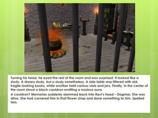 Turning his head, he eyed the rest of the room and was surprised. It looked like a
study. A dreary study, but a study nonetheless. A side table was littered with old,
fragile-looking books, while another held various vials and jars. Finally, in the center of
the room stood a black cauldron emitting a noxious aura.
A cauldron? Memories suddenly slammed back into Ravi’s head – Dagmar. She was
alive. She had cornered him in that flower shop and done something to him. Spelled
him.
 
