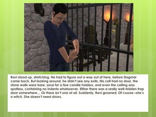 Ravi stood up, stretching. He had to figure out a way out of here, before Dagmar
came back. But looking around, he didn’t see any exits. His cell had no door, the
stone walls were bare, save for a few candle holders, and even the ceiling was
spotless, containing no indents whatsoever. Either there was a really well-hidden trap
door somewhere… Or there isn’t one at all. Suddenly, Ravi groaned. Of course –she’s
a witch. She doesn’t need doors.
 