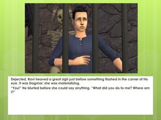 Dejected, Ravi heaved a great sigh just before something flashed in the corner of his
eye. It was Dagmar; she was materializing.
“You!” He blurted before she could say anything. “What did you do to me? Where am
I?”
 