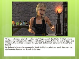 “A place where no one will ever find you,” Dagmar smiled sinisterly. “But to be more
specific, my workroom. Like it? I decorated it just for you. Notice the lack of doors and
windows. Oh, and I do hope you like your cell. Got enough company in there?” she
teased.
Ravi chose to ignore her comments. “Look, just tell me what you want, Dagmar.” He
straightened, looking her directly in the eye.
 