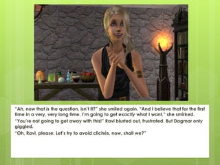 “Ah, now that is the question, isn’t it?” she smiled again. “And I believe that for the first
time in a very, very long time, I’m going to get exactly what I want,” she smirked.
“You’re not going to get away with this!” Ravi blurted out, frustrated. But Dagmar only
giggled.
“Oh, Ravi, please. Let’s try to avoid clichés, now, shall we?”
 