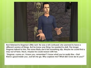 Ravi listened to Dagmar’s little rant. He was a bit confused; she seemed to have a
different version of things. But he knew one thing: he needed to stall. The longer
Dagmar talked to him, the more likely she’d let something slip. Maybe he could find a
way out of here. Heck, maybe he could reason with her.
“Dagmar, come on. I know you, remember? I know what you’re really like – that
there’s good inside you. Just let me go. Why capture me? What did I ever do to you?”
 