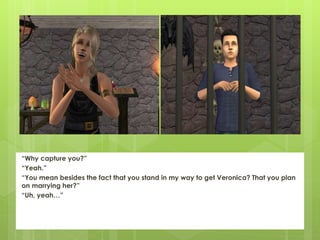 “Why capture you?”
“Yeah.”
“You mean besides the fact that you stand in my way to get Veronica? That you plan
on marrying her?”
“Uh, yeah…”
 