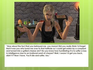 “How about the fact that you betrayed me, you moron! Did you really think I’d forget
that it was you who lured me over to that hellhole so I could get eaten by a cowplant
and turned into a grilled cheese sim? Do you know how humiliating it is to suffer a loss
in intelligence due to an irrational want of cheese? Well, I swore I’d get you back,
didn’t I? Now I have. You’ll die and suffer, too.”
 