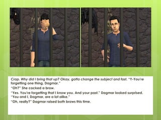 Crap. Why did I bring that up? Okay, gotta change the subject and fast. “Y-You’re
forgetting one thing, Dagmar.”
“Oh?” She cocked a brow.
“Yes. You’re forgetting that I know you. And your past.” Dagmar looked surprised.
“You and I, Dagmar, are a lot alike.”
“Oh, really?” Dagmar raised both brows this time.
 
