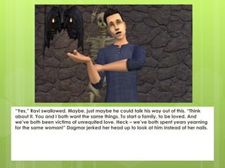“Yes,” Ravi swallowed. Maybe, just maybe he could talk his way out of this. “Think
about it. You and I both want the same things. To start a family, to be loved. And
we’ve both been victims of unrequited love. Heck – we’ve both spent years yearning
for the same woman!” Dagmar jerked her head up to look at him instead of her nails.
 