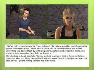 “We’ve both known heartache,” he continued. “But where we differ – what makes the
two of us different is that I never tried to force V to be someone she’s not, to feel
something she doesn’t feel. By just being a kind, patient, and supportive friend, she
came to love me on her own. But you, Dagmar…”
Here he had to tread carefully. “You’ve pushed too much, tried to force her to love
you – but what has this accomplished? Not only does Veronica despise you now, but
look at you – you’re turning yourself into a monster!”
 
