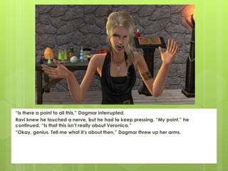 “Is there a point to all this,” Dagmar interrupted.
Ravi knew he touched a nerve, but he had to keep pressing. “My point,” he
continued, “Is that this isn’t really about Veronica.”
“Okay, genius. Tell me what it’s about then,” Dagmar threw up her arms.
 