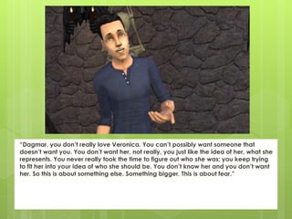 “Dagmar, you don’t really love Veronica. You can’t possibly want someone that
doesn’t want you. You don’t want her, not really, you just like the idea of her, what she
represents. You never really took the time to figure out who she was; you keep trying
to fit her into your idea of who she should be. You don’t know her and you don’t want
her. So this is about something else. Something bigger. This is about fear.”
 