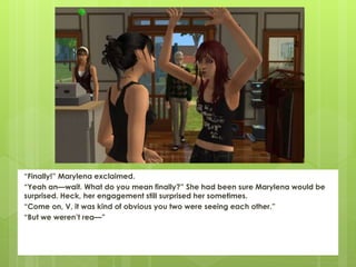 “Finally!” Marylena exclaimed.
“Yeah an—wait. What do you mean finally?” She had been sure Marylena would be
surprised. Heck, her engagement still surprised her sometimes.
“Come on, V, it was kind of obvious you two were seeing each other.”
“But we weren’t rea—”
 