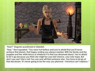 “Fear?” Dagmar questioned in disbelief.
“Fear,” Ravi repeated. “You were hurt before and you’re afraid that you’ll never
achieve that dream, that happy ending you always wanted. With the family and the
puppies and the white fence or whatever it is that you dreamed about. You’re afraid
to let V go because you think she might be your last chance, your only hope. But
don’t you see? She’s not! You can and will find someone else. You have to let go of
that old dream. It’s never going to be the way you planned – Veronica can’t replace-”
 