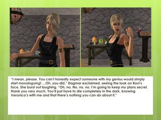“I mean, please. You can’t honestly expect someone with my genius would simply
start monologuing! …Oh, you did,” Dagmar exclaimed, seeing the look on Ravi’s
face. She burst out laughing. “Oh, no. No, no, no. I’m going to keep my plans secret,
thank you very much. You’ll just have to die completely in the dark, knowing
Veronica’s with me and that there’s nothing you can do about it.”
 