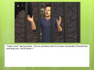 “Yeah, how?” Ravi taunted. “You’re out there and I’m in here. Eventually I’ll break free
and stop you. You’ll never—”
 