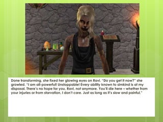 Done transforming, she fixed her glowing eyes on Ravi. “Do you get it now?” she
growled. “I am all-powerful! Unstoppable! Every ability known to simkind is at my
disposal. There’s no hope for you, Ravi, not anymore. You’ll die here – whether from
your injuries or from starvation, I don’t care. Just as long as it’s slow and painful.”
 