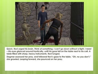 Quick, Ravi urged his brain. Think of something. I can’t go down without a fight. I need
– His eyes glanced around frantically, until his gaze fell on the table next to his cell. A
table filled with sharp, heavy instruments. Ravi lunged.
Dagmar assessed her prey, and followed Ravi’s gaze to the table. “Oh, no you don’t,”
she growled. Leaping forward, she pounced on her prey.
 
