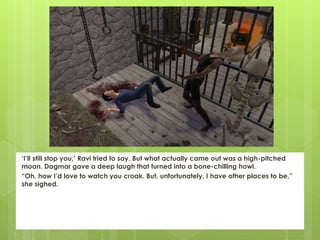 ‘I’ll still stop you,’ Ravi tried to say. But what actually came out was a high-pitched
moan. Dagmar gave a deep laugh that turned into a bone-chilling howl.
“Oh, how I’d love to watch you croak. But, unfortunately, I have other places to be,”
she sighed.
 