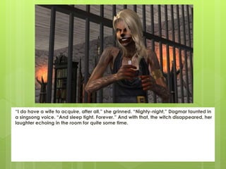 “I do have a wife to acquire, after all,” she grinned. “Nighty-night,” Dagmar taunted in
a singsong voice. “And sleep tight. Forever.” And with that, the witch disappeared, her
laughter echoing in the room for quite some time.
 