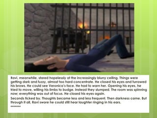 Ravi, meanwhile, stared hopelessly at the increasingly blurry ceiling. Things were
getting dark and fuzzy, almost too hard concentrate. He closed his eyes and furrowed
his brows. He could see Veronica’s face. He had to warn her. Opening his eyes, he
tried to move, willing his limbs to budge. Instead they slumped. The room was spinning
now; everything was out of focus. He closed his eyes again.
Seconds ticked by. Thoughts became less and less frequent. Then darkness came. But
through it all, Ravi swore he could still hear laughter ringing in his ears.
*******
 