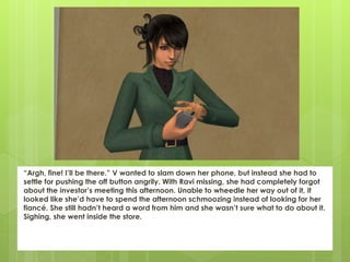 “Argh, fine! I’ll be there.” V wanted to slam down her phone, but instead she had to
settle for pushing the off button angrily. With Ravi missing, she had completely forgot
about the investor’s meeting this afternoon. Unable to wheedle her way out of it, it
looked like she’d have to spend the afternoon schmoozing instead of looking for her
fiancé. She still hadn’t heard a word from him and she wasn’t sure what to do about it.
Sighing, she went inside the store.
 