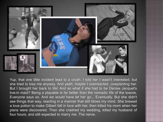 Yup, that one little incident led to a crush. I told her I wasn't interested, but she tried to kiss me anyway. And yeah, maybe I overreacted, cowplanting her. But I brought her back to life! And so what if she had to be Denise Jacquet's live-in maid? Being a playable is far better than the nomadic life of the townie. Everyone says so. And we would have let her go... Eventually. But she didn't see things that way, reacting in a manner that still blows my mind. She brewed a love potion to make Gilbert fall in love with her, then killed his mom when her plans were discovered. Then she crashed my wedding, killed my husband of four hours, and still expected to marry me. The nerve.